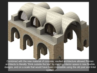 Combined with the new material of concrete, vaulted architecture allowed Roman
architects to literally “think outside the box” by molding interior space in new flexible
designs, and on a scale that would have been impossible using the old post and lintel
system
 