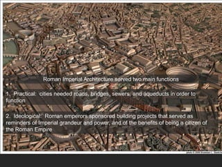 Roman Imperial Architecture served two main functions
1. Practical: cities needed roads, bridges, sewers, and aqueducts in order to
function
2. Ideological: Roman emperors sponsored building projects that served as
reminders of Imperial grandeur and power, and of the benefits of being a citizen of
the Roman Empire
 