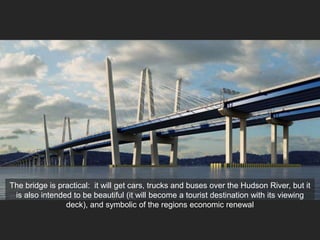 The bridge is practical: it will get cars, trucks and buses over the Hudson River, but it
is also intended to be beautiful (it will become a tourist destination with its viewing
deck), and symbolic of the regions economic renewal
 