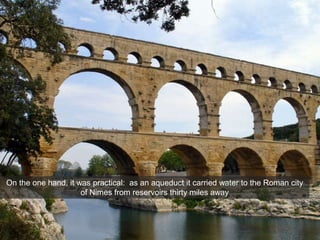 Imperial Architecture
Pont du Gard, Nimes, France, c. 16 BCE
On the one hand, it was practical: as an aqueduct it carried water to the Roman city
of Nimes from reservoirs thirty miles away
 