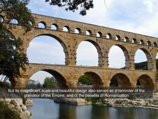 Imperial Architecture
Pont du Gard, Nimes, France, c. 16 BCE
But its magnificent scale and beautiful design also served as a reminder of the
grandeur of the Empire, and of the benefits of Romanization
 