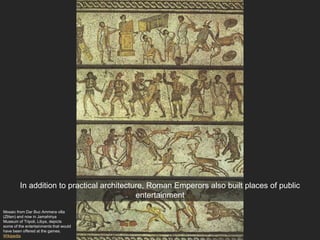 Mosaic from Dar Buc Ammera villa
(Zliten) and now in Jamahiriya
Museum of Tripoli, Libya, depicts
some of the entertainments that would
have been offered at the games.
Wikipedia
In addition to practical architecture, Roman Emperors also built places of public
entertainment
 