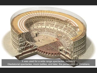 It was used for a wide range spectacles, including
Gladiatorial spectacles, mock battles, and later, the persecution of Christians
 