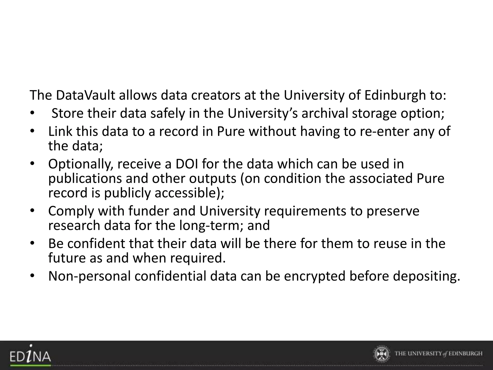 The DataVault allows data creators at the University of Edinburgh to:
• Store their data safely in the University’s archival storage option;
• Link this data to a record in Pure without having to re-enter any of
the data;
• Optionally, receive a DOI for the data which can be used in
publications and other outputs (on condition the associated Pure
record is publicly accessible);
• Comply with funder and University requirements to preserve
research data for the long-term; and
• Be confident that their data will be there for them to reuse in the
future as and when required.
• Non-personal confidential data can be encrypted before depositing.
 