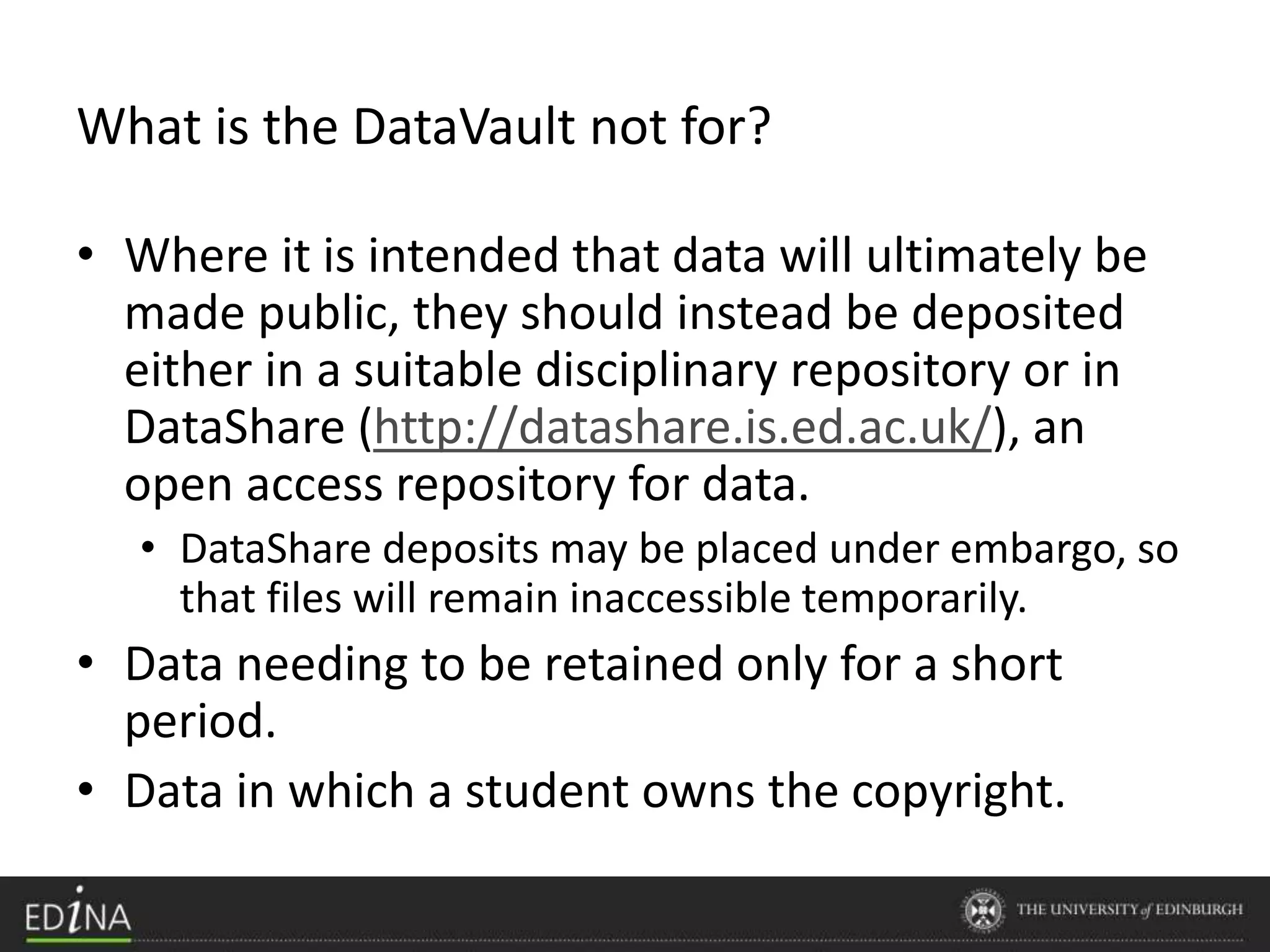 • Where it is intended that data will ultimately be
made public, they should instead be deposited
either in a suitable disciplinary repository or in
DataShare (http://datashare.is.ed.ac.uk/), an
open access repository for data.
• DataShare deposits may be placed under embargo, so
that files will remain inaccessible temporarily.
• Data needing to be retained only for a short
period.
• Data in which a student owns the copyright.
What is the DataVault not for?
 