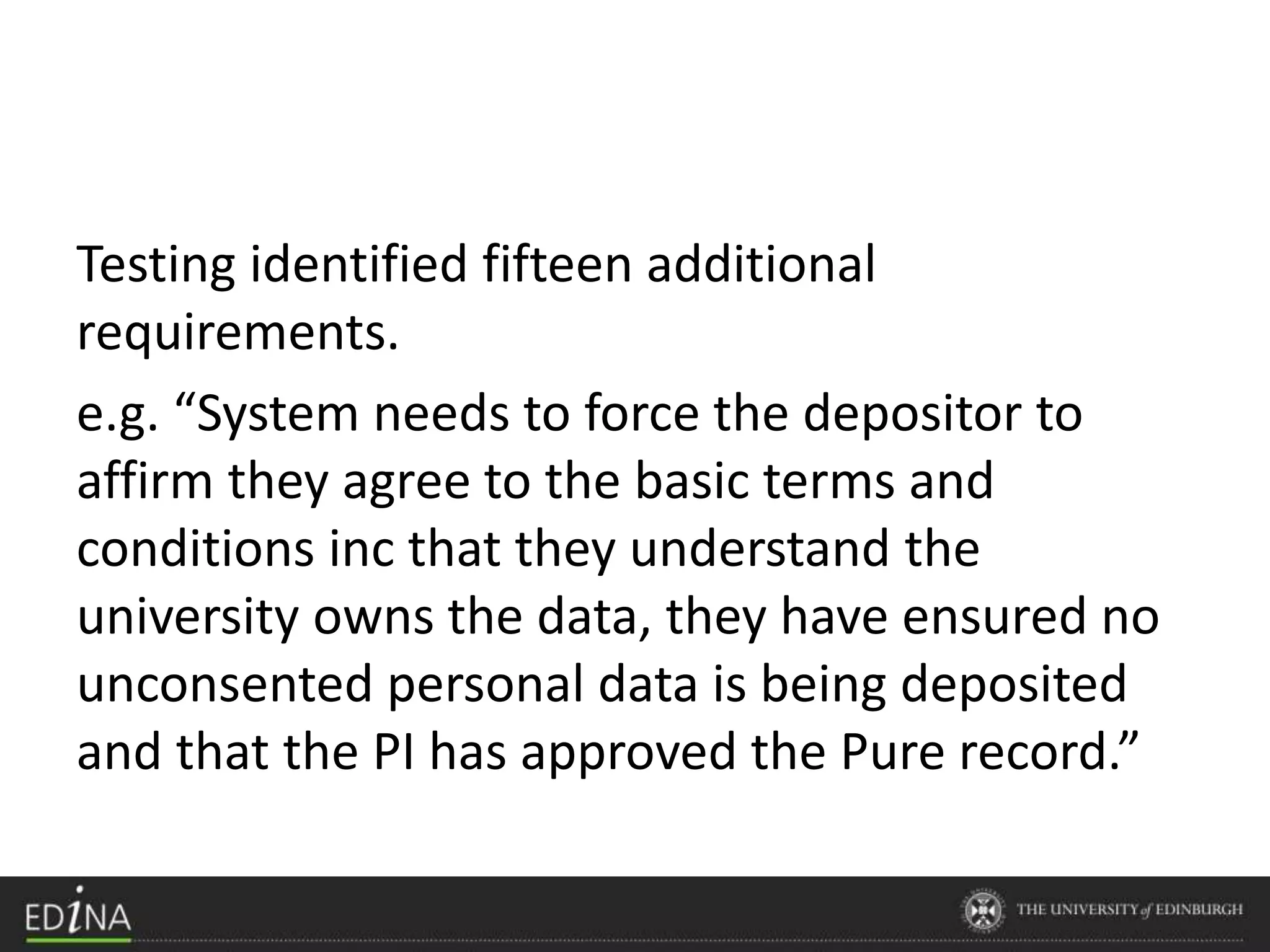 Testing identified fifteen additional
requirements.
e.g. “System needs to force the depositor to
affirm they agree to the basic terms and
conditions inc that they understand the
university owns the data, they have ensured no
unconsented personal data is being deposited
and that the PI has approved the Pure record.”
 