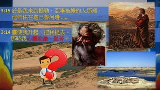 3:15 於是我來到提勒．亞畢被擄的人那裡，
他們住在迦巴魯河邊 ……
3:14 靈使我升起，把我提去。
那時我心靈忿激、愁苦。
 