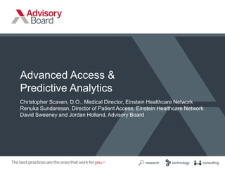 ©2017 Advisory Board • All Rights Reserved • advisory.com
1
research technology consulting
Advanced Access &
Predictive Analytics
Christopher Scaven, D.O., Medical Director, Einstein Healthcare Network
Renuka Sundaresan, Director of Patient Access, Einstein Healthcare Network
David Sweeney and Jordan Holland, Advisory Board
 