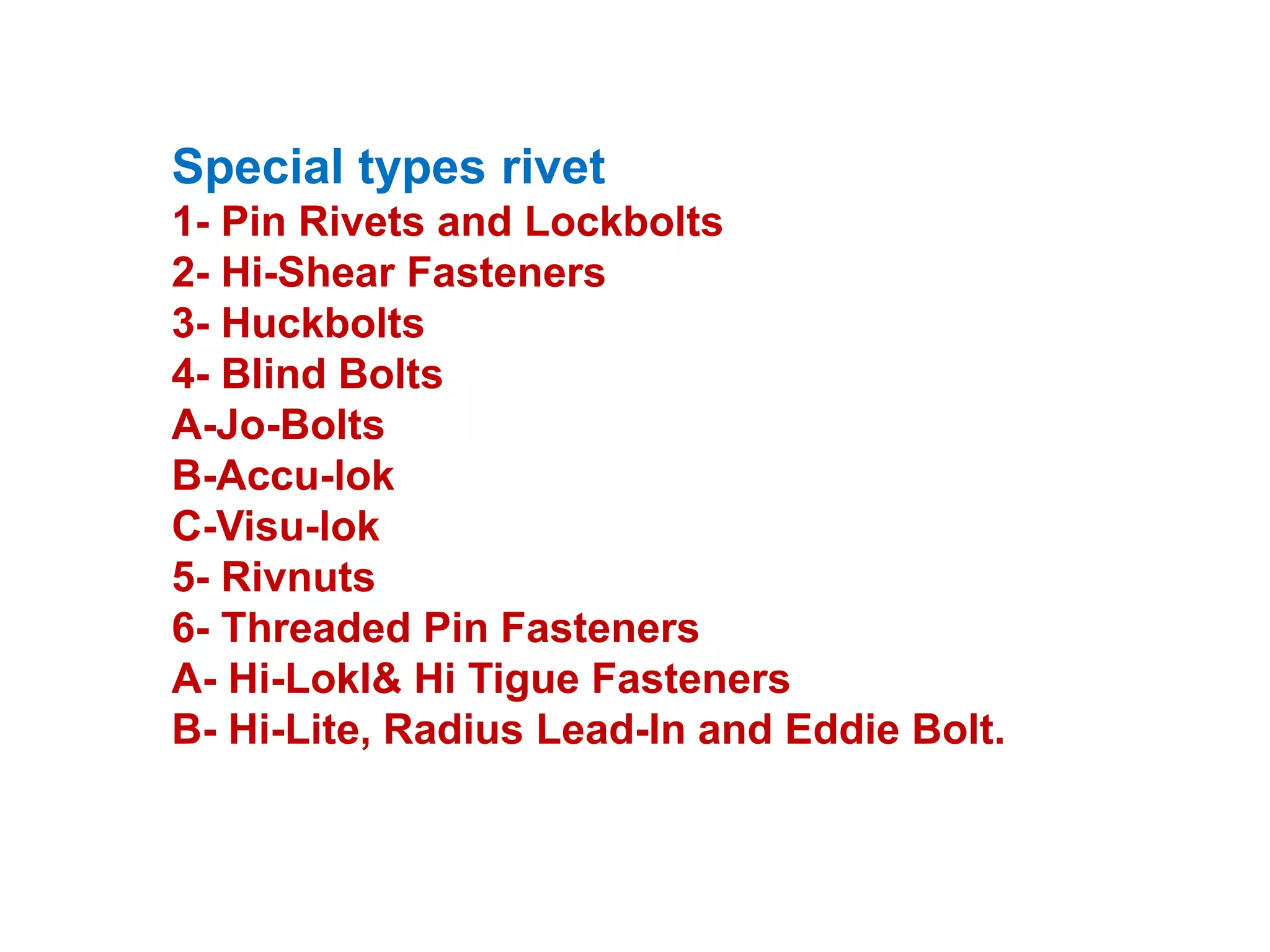 Special types rivet
1- Pin Rivets and Lockbolts
2- Hi-Shear Fasteners
3- Huckbolts
4- Blind Bolts
A-Jo-Bolts
B-Accu-lok
C-Visu-lok
5- Rivnuts
6- Threaded Pin Fasteners
A- Hi-LokI& Hi Tigue Fasteners
B- Hi-Lite, Radius Lead-In and Eddie Bolt.
 
