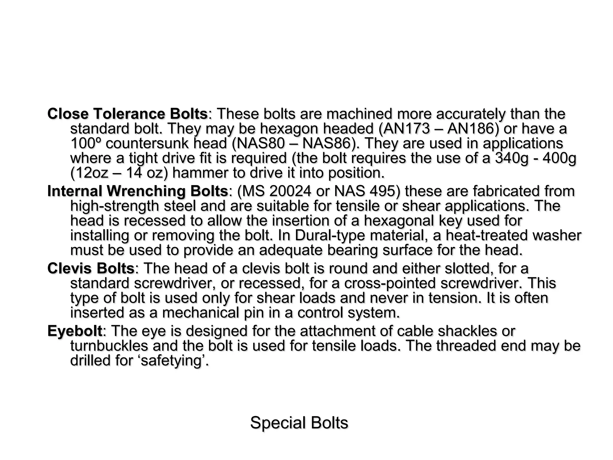 Special Bolts
Close Tolerance Bolts: These bolts are machined more accurately than the
standard bolt. They may be hexagon headed (AN173 – AN186) or have a
100º countersunk head (NAS80 – NAS86). They are used in applications
where a tight drive fit is required (the bolt requires the use of a 340g - 400g
(12oz – 14 oz) hammer to drive it into position.
Internal Wrenching Bolts: (MS 20024 or NAS 495) these are fabricated from
high-strength steel and are suitable for tensile or shear applications. The
head is recessed to allow the insertion of a hexagonal key used for
installing or removing the bolt. In Dural-type material, a heat-treated washer
must be used to provide an adequate bearing surface for the head.
Clevis Bolts: The head of a clevis bolt is round and either slotted, for a
standard screwdriver, or recessed, for a cross-pointed screwdriver. This
type of bolt is used only for shear loads and never in tension. It is often
inserted as a mechanical pin in a control system.
Eyebolt: The eye is designed for the attachment of cable shackles or
turnbuckles and the bolt is used for tensile loads. The threaded end may be
drilled for ‘safetying’.
 