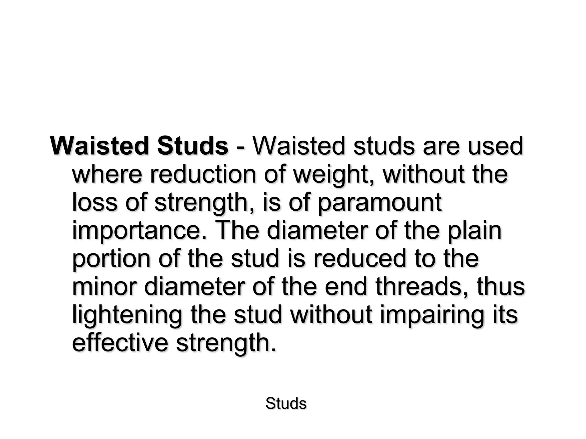 Studs
Waisted Studs - Waisted studs are used
where reduction of weight, without the
loss of strength, is of paramount
importance. The diameter of the plain
portion of the stud is reduced to the
minor diameter of the end threads, thus
lightening the stud without impairing its
effective strength.
 