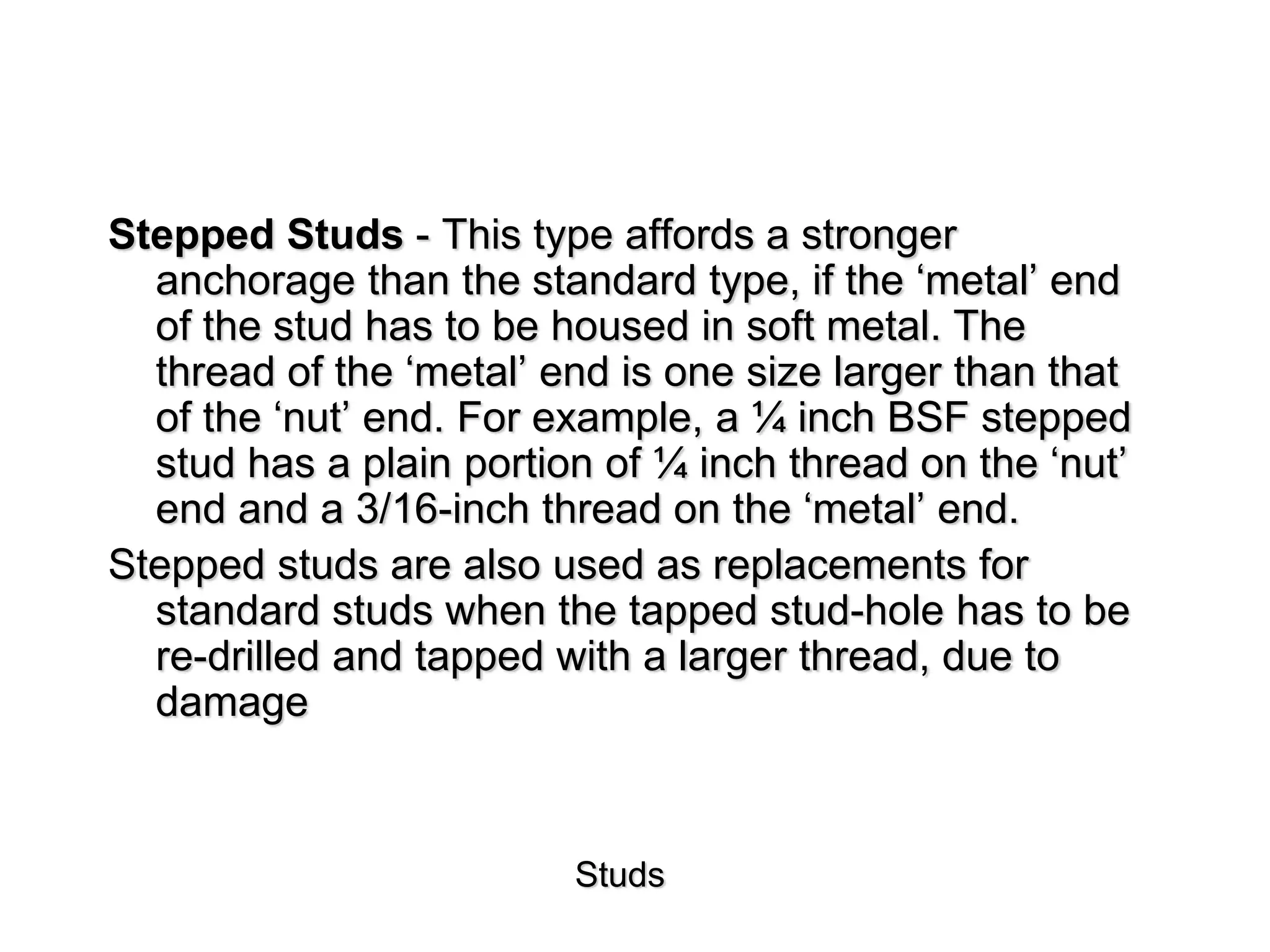 Studs
Stepped Studs - This type affords a stronger
anchorage than the standard type, if the ‘metal’ end
of the stud has to be housed in soft metal. The
thread of the ‘metal’ end is one size larger than that
of the ‘nut’ end. For example, a ¼ inch BSF stepped
stud has a plain portion of ¼ inch thread on the ‘nut’
end and a 3/16-inch thread on the ‘metal’ end.
Stepped studs are also used as replacements for
standard studs when the tapped stud-hole has to be
re-drilled and tapped with a larger thread, due to
damage
 