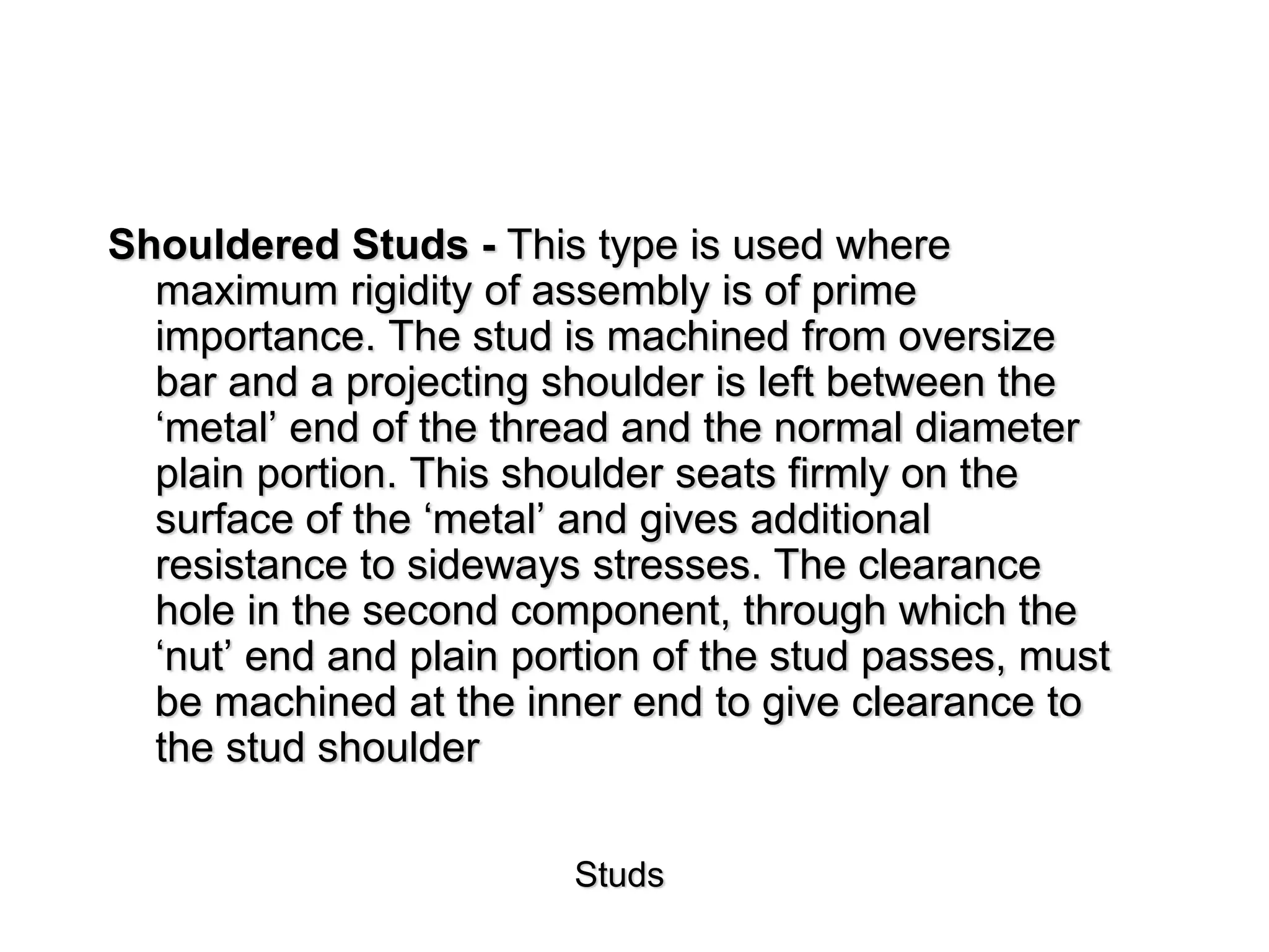 Studs
Shouldered Studs - This type is used where
maximum rigidity of assembly is of prime
importance. The stud is machined from oversize
bar and a projecting shoulder is left between the
‘metal’ end of the thread and the normal diameter
plain portion. This shoulder seats firmly on the
surface of the ‘metal’ and gives additional
resistance to sideways stresses. The clearance
hole in the second component, through which the
‘nut’ end and plain portion of the stud passes, must
be machined at the inner end to give clearance to
the stud shoulder
 