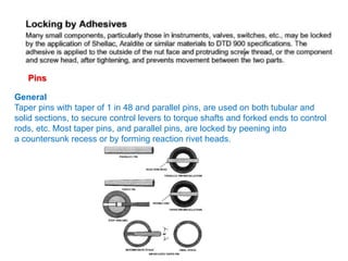 Pins
General
Taper pins with taper of 1 in 48 and parallel pins, are used on both tubular and
solid sections, to secure control levers to torque shafts and forked ends to control
rods, etc. Most taper pins, and parallel pins, are locked by peening into
a countersunk recess or by forming reaction rivet heads.
 