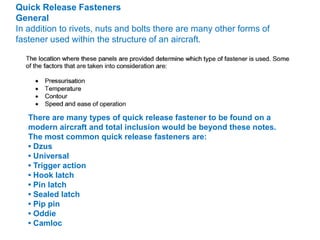 Quick Release Fasteners
General
In addition to rivets, nuts and bolts there are many other forms of
fastener used within the structure of an aircraft.
There are many types of quick release fastener to be found on a
modern aircraft and total inclusion would be beyond these notes.
The most common quick release fasteners are:
• Dzus
• Universal
• Trigger action
• Hook latch
• Pin latch
• Sealed latch
• Pip pin
• Oddie
• Camloc
 
