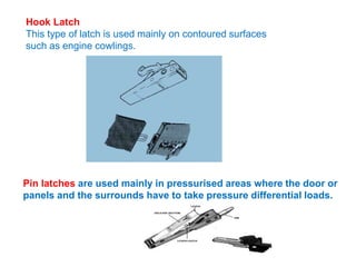 Hook Latch
This type of latch is used mainly on contoured surfaces
such as engine cowlings.
Pin latches are used mainly in pressurised areas where the door or
panels and the surrounds have to take pressure differential loads.
 