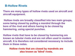 B-Hollow Rivets
There are many types of hollow rivets used on aircraft and
aircraft equipment.
Hollow rivets are broadly classified into two main groups,
some being closed by pulling a mandrel through the
bore of the rivet and others having to be closed by
hammering, using special punches.
Hollow rivets that have to be closed by hammering are
known as tubular rivets and are not often used in modern
aircraft. It is therefore not considered necessary to include
them in these notes.
Hollow rivets that are closed by mandrels are
also known as 'blind' rivets.
 