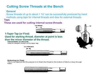 Cutting Screw Threads at the Bench
General
Screw threads of up to about 1 1U' can be successfully produced by hand
methods using taps for internal threads and dies for external threads.
Taps
These are used for cutting internal screw-threads
1-Taper Tap (or First)
Used for starting thread, diameter at point is less
than the minor diameter of the thread.
 