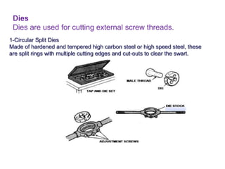 Dies
Dies are used for cutting external screw threads.
1-Circular Split Dies
Made of hardened and tempered high carbon steel or high speed steel, these
are split rings with multiple cutting edges and cut-outs to clear the swart.
 