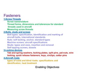 Enabling Objectives
Fasteners
1-Screw Threads
Screw nomenclature
Thread forms, dimensions and tolerances for standard
threads used in aircraft
Measuring screw threads
2-Bolts, studs and screws
Bolt types: specification, identification and marking of
aircraft bolts, international standards
Nuts: self locking, anchor, standard types
Machine screws: aircraft specifications
Studs: types and uses, insertion and removal
Self tapping screws, dowels
3-Locking devices
Tab and spring washers, locking plates, split pins, pal-nuts, wire
locking, quick release fasteners, keys, circlips, cotter pins
4-Aircraft rivets
types of solid and blind rivets: specifications and
identification, heat treatment
 