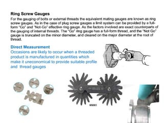 Direct Measurement
Occasions are likely to occur when a threaded
product is manufactured in quantities which
make it uneconomical to provide suitable profile
and thread gauges
 