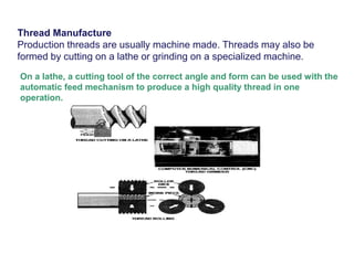 Thread Manufacture
Production threads are usually machine made. Threads may also be
formed by cutting on a lathe or grinding on a specialized machine.
On a lathe, a cutting tool of the correct angle and form can be used with the
automatic feed mechanism to produce a high quality thread in one
operation.
 