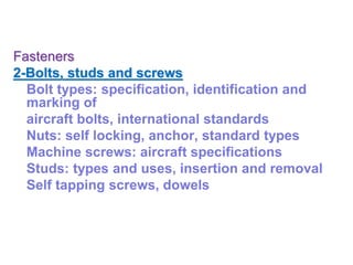 Fasteners
2-Bolts, studs and screws
Bolt types: specification, identification and
marking of
aircraft bolts, international standards
Nuts: self locking, anchor, standard types
Machine screws: aircraft specifications
Studs: types and uses, insertion and removal
Self tapping screws, dowels
 