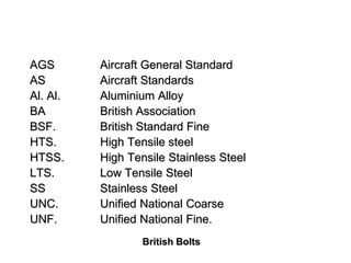 British Bolts
AGS Aircraft General Standard
AS Aircraft Standards
Al. Al. Aluminium Alloy
BA British Association
BSF. British Standard Fine
HTS. High Tensile steel
HTSS. High Tensile Stainless Steel
LTS. Low Tensile Steel
SS Stainless Steel
UNC. Unified National Coarse
UNF. Unified National Fine.
 