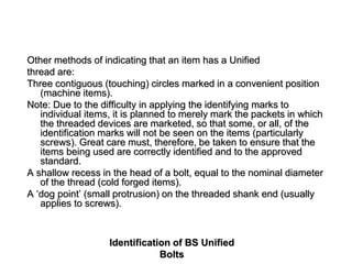 Identification of BS Unified
Bolts
Other methods of indicating that an item has a Unified
thread are:
Three contiguous (touching) circles marked in a convenient position
(machine items).
Note: Due to the difficulty in applying the identifying marks to
individual items, it is planned to merely mark the packets in which
the threaded devices are marketed, so that some, or all, of the
identification marks will not be seen on the items (particularly
screws). Great care must, therefore, be taken to ensure that the
items being used are correctly identified and to the approved
standard.
A shallow recess in the head of a bolt, equal to the nominal diameter
of the thread (cold forged items).
A ‘dog point’ (small protrusion) on the threaded shank end (usually
applies to screws).
 