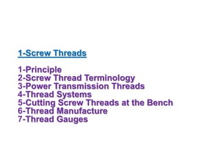 1-Screw Threads
1-Principle
2-Screw Thread Terminology
3-Power Transmission Threads
4-Thread Systems
5-Cutting Screw Threads at the Bench
6-Thread Manufacture
7-Thread Gauges
 