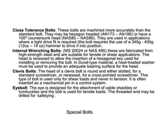 Special Bolts
Close Tolerance Bolts: These bolts are machined more accurately than the
standard bolt. They may be hexagon headed (AN173 – AN186) or have a
100º countersunk head (NAS80 – NAS86). They are used in applications
where a tight drive fit is required (the bolt requires the use of a 340g - 400g
(12oz – 14 oz) hammer to drive it into position.
Internal Wrenching Bolts: (MS 20024 or NAS 495) these are fabricated from
high-strength steel and are suitable for tensile or shear applications. The
head is recessed to allow the insertion of a hexagonal key used for
installing or removing the bolt. In Dural-type material, a heat-treated washer
must be used to provide an adequate bearing surface for the head.
Clevis Bolts: The head of a clevis bolt is round and either slotted, for a
standard screwdriver, or recessed, for a cross-pointed screwdriver. This
type of bolt is used only for shear loads and never in tension. It is often
inserted as a mechanical pin in a control system.
Eyebolt: The eye is designed for the attachment of cable shackles or
turnbuckles and the bolt is used for tensile loads. The threaded end may be
drilled for ‘safetying’.
 