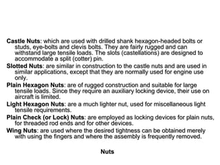 Nuts
Castle Nuts: which are used with drilled shank hexagon-headed bolts or
studs, eye-bolts and clevis bolts. They are fairly rugged and can
withstand large tensile loads. The slots (castellations) are designed to
accommodate a split (cotter) pin.
Slotted Nuts: are similar in construction to the castle nuts and are used in
similar applications, except that they are normally used for engine use
only.
Plain Hexagon Nuts: are of rugged construction and suitable for large
tensile loads. Since they require an auxiliary locking device, their use on
aircraft is limited.
Light Hexagon Nuts: are a much lighter nut, used for miscellaneous light
tensile requirements.
Plain Check (or Lock) Nuts: are employed as locking devices for plain nuts,
for threaded rod ends and for other devices.
Wing Nuts: are used where the desired tightness can be obtained merely
with using the fingers and where the assembly is frequently removed.
 