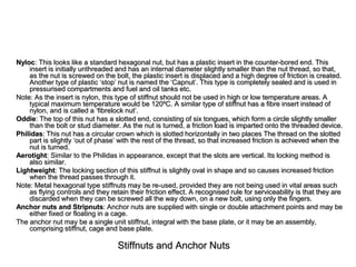 Stiffnuts and Anchor Nuts
Nyloc: This looks like a standard hexagonal nut, but has a plastic insert in the counter-bored end. This
insert is initially unthreaded and has an internal diameter slightly smaller than the nut thread, so that,
as the nut is screwed on the bolt, the plastic insert is displaced and a high degree of friction is created.
Another type of plastic ‘stop’ nut is named the ‘Capnut’. This type is completely sealed and is used in
pressurised compartments and fuel and oil tanks etc.
Note: As the insert is nylon, this type of stiffnut should not be used in high or low temperature areas. A
typical maximum temperature would be 120ºC. A similar type of stiffnut has a fibre insert instead of
nylon, and is called a ‘fibrelock nut’.
Oddie: The top of this nut has a slotted end, consisting of six tongues, which form a circle slightly smaller
than the bolt or stud diameter. As the nut is turned, a friction load is imparted onto the threaded device.
Philidas: This nut has a circular crown which is slotted horizontally in two places The thread on the slotted
part is slightly ‘out of phase’ with the rest of the thread, so that increased friction is achieved when the
nut is turned.
Aerotight: Similar to the Philidas in appearance, except that the slots are vertical. Its locking method is
also similar.
Lightweight: The locking section of this stiffnut is slightly oval in shape and so causes increased friction
when the thread passes through it.
Note: Metal hexagonal type stiffnuts may be re-used, provided they are not being used in vital areas such
as flying controls and they retain their friction effect. A recognised rule for serviceability is that they are
discarded when they can be screwed all the way down, on a new bolt, using only the fingers.
Anchor nuts and Stripnuts: Anchor nuts are supplied with single or double attachment points and may be
either fixed or floating in a cage.
The anchor nut may be a single unit stiffnut, integral with the base plate, or it may be an assembly,
comprising stiffnut, cage and base plate.
 