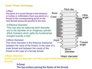 Screw Thread Terminology
1-Pitch
The pitch of a screw thread is the distance
in inches or millimeters from any point on a
thread to the corresponding point on the
next thread measured parallel to the axis
2-Effective Diameter
This may also be called the pitch diameter,
and is the diameter of an imaginary cylinder
(Pitch Cylinder) which splits the fundamental
triangles exactly in half.
3-Minor Diameter
The minor diameter is the distance measured
between the roots of the thread, in the case of a
male thread and between the crests of the
thread in the case of a female thread.
4-Major Diameter
Is the measured diameter over the crests of the thread (roots in the
female).
5-Crest
The top surface joining the flanks of the thread.
 