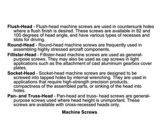 Machine Screws
Flush-Head - Flush-head machine screws are used in countersunk holes
where a flush finish is desired. These screws are available in 82 and
100 degrees of head angle, and have various types of recesses and
slots for driving.
Round-Head - Round-head machine screws are frequently used in
assembling highly stressed aircraft components.
Fillister-Head - Fillister-head machine screws are used as general-
purpose screws. They may also be used as cap screws in light
applications such as the attachment of cast aluminium gearbox cover
plates.
Socket-Head - Socket-head machine screws are designed to be
screwed into tapped holes by internal wrenching. They are used in
applications that require high-strength precision products,
compactness of the assembled parts, or sinking of the head into
holes.
Pan- and Truss-Head - Pan-head and truss- head screws are general-
purpose screws used where head height is unimportant. These
screws are available with cross-recessed heads only.
 
