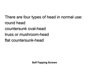 Self-Tapping Screws
There are four types of head in normal use:
round head
countersunk oval-head
truss or mushroom-head
flat countersunk-head
 