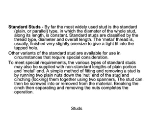 Studs
Standard Studs - By far the most widely used stud is the standard
(plain, or parallel) type, in which the diameter of the whole stud,
along its length, is constant. Standard studs are classified by the
thread type, diameter and overall length. The ‘metal’ thread is,
usually, finished very slightly oversize to give a tight fit into the
tapped hole.
Other variants of the standard stud are available for use in
circumstances that require special consideration.
To meet special requirements, the various types of standard studs
may also be supplied with non-standard lengths of plain portion
and ‘metal’ end. A simple method of fitting and removing a stud is
by running two plain nuts down the ‘nut’ end of the stud and
cinching (locking) them together using two spanners. The stud can
then be screwed into or removed from the material. Breaking the
cinch then separating and removing the nuts completes the
operation.
 