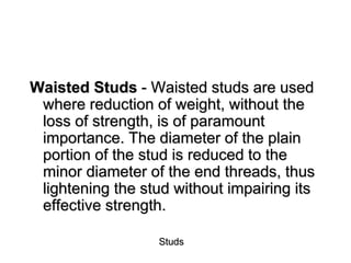 Studs
Waisted Studs - Waisted studs are used
where reduction of weight, without the
loss of strength, is of paramount
importance. The diameter of the plain
portion of the stud is reduced to the
minor diameter of the end threads, thus
lightening the stud without impairing its
effective strength.
 