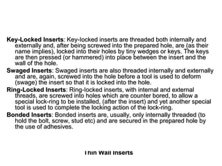Thin Wall Inserts
Key-Locked Inserts: Key-Iocked inserts are threaded both internally and
externally and, after being screwed into the prepared hole, are (as their
name implies), locked into their holes by tiny wedges or keys. The keys
are then pressed (or hammered) into place between the insert and the
wall of the hole.
Swaged Inserts: Swaged inserts are also threaded internally and externally
and are, again, screwed into the hole before a tool is used to deform
(swage) the insert so that it is locked into the hole.
Ring-Locked Inserts: Ring-Iocked inserts, with internal and external
threads, are screwed into holes which are counter bored, to allow a
special lock-ring to be installed, (after the insert) and yet another special
tool is used to complete the locking action of the lock-ring.
Bonded Inserts: Bonded inserts are, usually, only internally threaded (to
hold the bolt, screw, stud etc) and are secured in the prepared hole by
the use of adhesives.
 