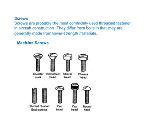 Screws
Screws are probably the most commonly used threaded fastener
in aircraft construction. They differ from bolts in that they are
generally made from lower-strength materials.
Machine Screws
 