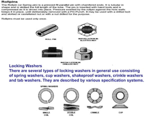 Locking Washers
There are several types of locking washers in general use consisting
of spring washers, cup washers, shakeproof washers, crinkle washers
and tab washers. They are described by various specification systems.
 