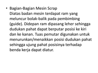 • Bagian-Bagian Mesin Scrap
Diatas badan mesin terdapat ram yang
meluncur bolak-balik pada pembimbing
(guide). Didepan ram dipasang leher sehingga
dudukan pahat dapat berputar posisi ke kiri
dan ke kanan. Tuas pemutar digunakan untuk
menurunkan/menaikkan posisi dudukan pahat
sehingga ujung pahat posisinya terhadap
benda kerja dapat diatur.
 