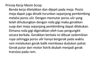 Prinsip Kerja Mesin Scrap
Benda kerja diletakkan dan dijepit pada meja. Posisi
meja dapat juga dinaik-turunkan sepanjang pembimbing
melalui poros ulir. Dengan memutar poros ulir yang
telah dihubungkan dengan roda gigi maka gerakkan
suap dari meja sepanjang pembimbing dapat dilakukan.
Dimana roda gigi digerakkan oleh tuas pengungkit
secara berkala. Gerakkan berkala ini dibuat sedemikian
rupa sehingga poros ulir hanya bergerak pada waktu
ram melakukan gerak balik membawa dudukan pahat.
Gerak putar dari motor listrik diubah menjadi gerak
translasi pada ram.
 