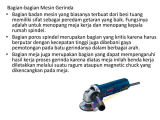 Bagian-bagian Mesin Gerinda
• Bagian badan mesin yang biasanya terbuat dari besi tuang
memiliki sifat sebagai peredam getaran yang baik. Fungsinya
adalah untuk menopang meja kerja dan menopang kepala
rumah spindel.
• Bagian poros spindel merupakan bagian yang kritis karena harus
berputar dengan kecepatan tinggi juga dibebani gaya
pemotongan pada batu gerindanya dalam berbagai arah.
• Bagian meja juga merupakan bagian yang dapat mempengaruhi
hasil kerja proses gerinda karena diatas meja inilah benda kerja
diletakkan melalui suatu ragum ataupun magnetic chuck yang
dikencangkan pada meja.
 