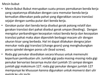 Mesin bubut
• Mesin Bubut Bubut merupakan suatu proses pemakanan benda kerja
yang sayatannya dilakukan dengan cara memutar benda kerja
kemudian dikenakan pada pahat yang digerakkan secara translasi
sejajar dengan sumbu putar dari benda kerja.
• Gerakan putar dari benda kerja disebut gerak potong relatif dan
gerakan translasi dari pahat disebut gerak umpan (feeding). Dengan
mengatur perbandingan kecepatan rotasi benda kerja dan kecepatan
translasi pahat maka akan diperoleh berbagai macam ulir dengan
ukuran kisar yang berbeda. Hal ini dapat dilakukan dengna jalan
menukar roda gigi translasi (change gears) yang menghubungkan
poros spindel dengan poros ulir (lead screw).
• Roda gigi penukar disediakan secara khusus untuk memenuhi
keperluan pembuatan ulir. Jumlah gigi pada masing-masing roda gigi
penukar bervariasi besarnya mulai dari jumlah 15 sampai dengan
jumlah gigi maksimum 127. roda gigi penukar dengan jumlah 127
mempunyai ke khususan karena digunakan untuk monversi dari ulir
 