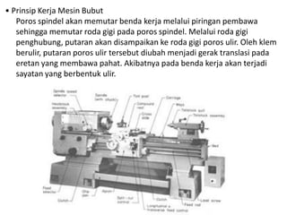 • Prinsip Kerja Mesin Bubut
Poros spindel akan memutar benda kerja melalui piringan pembawa
sehingga memutar roda gigi pada poros spindel. Melalui roda gigi
penghubung, putaran akan disampaikan ke roda gigi poros ulir. Oleh klem
berulir, putaran poros ulir tersebut diubah menjadi gerak translasi pada
eretan yang membawa pahat. Akibatnya pada benda kerja akan terjadi
sayatan yang berbentuk ulir.
 