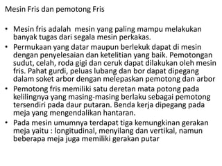 Mesin Fris dan pemotong Fris
• Mesin fris adalah mesin yang paling mampu melakukan
banyak tugas dari segala mesin perkakas.
• Permukaan yang datar maupun berlekuk dapat di mesin
dengan penyelesaian dan ketelitian yang baik. Pemotongan
sudut, celah, roda gigi dan ceruk dapat dilakukan oleh mesin
fris. Pahat gurdi, peluas lubang dan bor dapat dipegang
dalam soket arbor dengan melepaskan pemotong dan arbor
• Pemotong fris memiliki satu deretan mata potong pada
kelilingnya yang masing-masing berlaku sebagai pemotong
tersendiri pada daur putaran. Benda kerja dipegang pada
meja yang mengendalikan hantaran.
• Pada mesin umumnya terdapat tiga kemungkinan gerakan
meja yaitu : longitudinal, menyilang dan vertikal, namun
beberapa meja juga memiliki gerakan putar
 