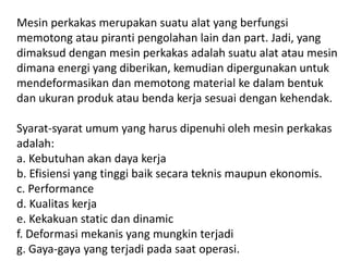Mesin perkakas merupakan suatu alat yang berfungsi
memotong atau piranti pengolahan lain dan part. Jadi, yang
dimaksud dengan mesin perkakas adalah suatu alat atau mesin
dimana energi yang diberikan, kemudian dipergunakan untuk
mendeformasikan dan memotong material ke dalam bentuk
dan ukuran produk atau benda kerja sesuai dengan kehendak.
Syarat-syarat umum yang harus dipenuhi oleh mesin perkakas
adalah:
a. Kebutuhan akan daya kerja
b. Efisiensi yang tinggi baik secara teknis maupun ekonomis.
c. Performance
d. Kualitas kerja
e. Kekakuan static dan dinamic
f. Deformasi mekanis yang mungkin terjadi
g. Gaya-gaya yang terjadi pada saat operasi.
 