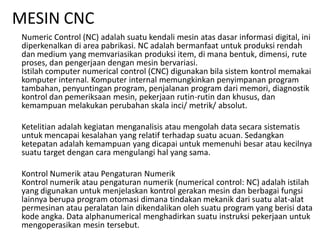 MESIN CNC
Numeric Control (NC) adalah suatu kendali mesin atas dasar informasi digital, ini
diperkenalkan di area pabrikasi. NC adalah bermanfaat untuk produksi rendah
dan medium yang memvariasikan produksi item, di mana bentuk, dimensi, rute
proses, dan pengerjaan dengan mesin bervariasi.
Istilah computer numerical control (CNC) digunakan bila sistem kontrol memakai
komputer internal. Komputer internal memungkinkan penyimpanan program
tambahan, penyuntingan program, penjalanan program dari memori, diagnostik
kontrol dan pemeriksaan mesin, pekerjaan rutin-rutin dan khusus, dan
kemampuan melakukan perubahan skala inci/ metrik/ absolut.
Ketelitian adalah kegiatan menganalisis atau mengolah data secara sistematis
untuk mencapai kesalahan yang relatif terhadap suatu acuan. Sedangkan
ketepatan adalah kemampuan yang dicapai untuk memenuhi besar atau kecilnya
suatu target dengan cara mengulangi hal yang sama.
Kontrol Numerik atau Pengaturan Numerik
Kontrol numerik atau pengaturan numerik (numerical control: NC) adalah istilah
yang digunakan untuk menjelaskan kontrol gerakan mesin dan berbagai fungsi
lainnya berupa program otomasi dimana tindakan mekanik dari suatu alat-alat
permesinan atau peralatan lain dikendalikan oleh suatu program yang berisi data
kode angka. Data alphanumerical menghadirkan suatu instruksi pekerjaan untuk
mengoperasikan mesin tersebut.
 