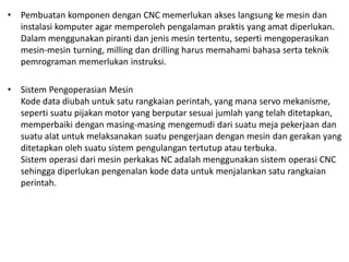 • Pembuatan komponen dengan CNC memerlukan akses langsung ke mesin dan
instalasi komputer agar memperoleh pengalaman praktis yang amat diperlukan.
Dalam menggunakan piranti dan jenis mesin tertentu, seperti mengoperasikan
mesin-mesin turning, milling dan drilling harus memahami bahasa serta teknik
pemrograman memerlukan instruksi.
• Sistem Pengoperasian Mesin
Kode data diubah untuk satu rangkaian perintah, yang mana servo mekanisme,
seperti suatu pijakan motor yang berputar sesuai jumlah yang telah ditetapkan,
memperbaiki dengan masing-masing mengemudi dari suatu meja pekerjaan dan
suatu alat untuk melaksanakan suatu pengerjaan dengan mesin dan gerakan yang
ditetapkan oleh suatu sistem pengulangan tertutup atau terbuka.
Sistem operasi dari mesin perkakas NC adalah menggunakan sistem operasi CNC
sehingga diperlukan pengenalan kode data untuk menjalankan satu rangkaian
perintah.
 